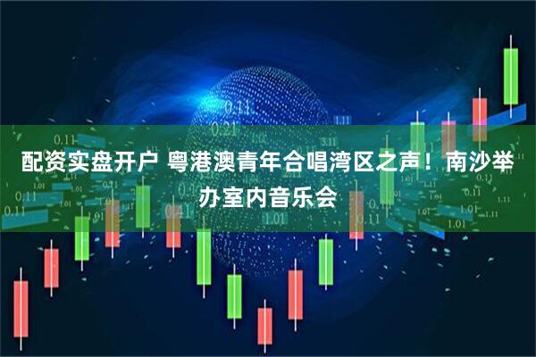 配资实盘开户 粤港澳青年合唱湾区之声！南沙举办室内音乐会
