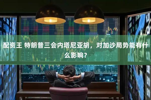 配资王 特朗普三会内塔尼亚胡，对加沙局势能有什么影响？