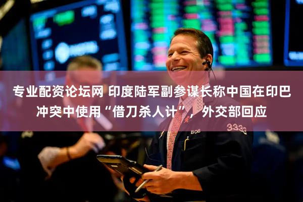 专业配资论坛网 印度陆军副参谋长称中国在印巴冲突中使用“借刀杀人计”，外交部回应