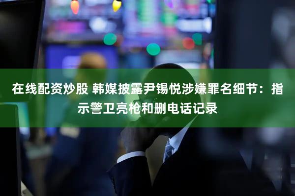 在线配资炒股 韩媒披露尹锡悦涉嫌罪名细节：指示警卫亮枪和删电话记录