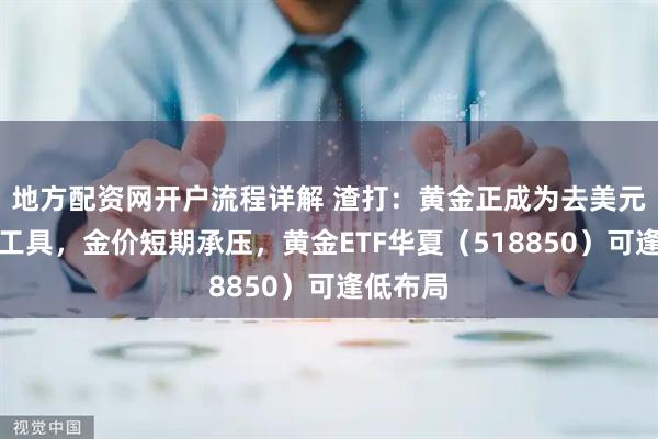 地方配资网开户流程详解 渣打：黄金正成为去美元化对冲工具，金价短期承压，黄金ETF华夏（518850）可逢低布局