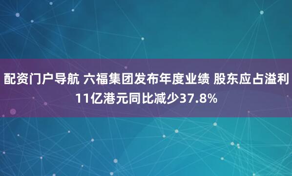 配资门户导航 六福集团发布年度业绩 股东应占溢利11亿港元同比减少37.8%