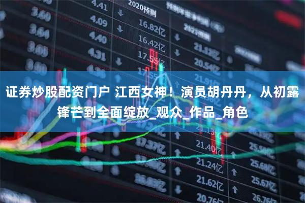 证券炒股配资门户 江西女神！演员胡丹丹，从初露锋芒到全面绽放_观众_作品_角色