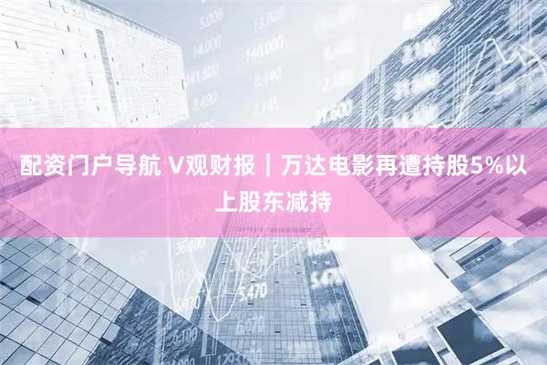 配资门户导航 V观财报｜万达电影再遭持股5%以上股东减持