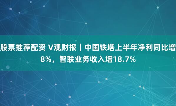 股票推荐配资 V观财报｜中国铁塔上半年净利同比增8%，智联业务收入增18.7%