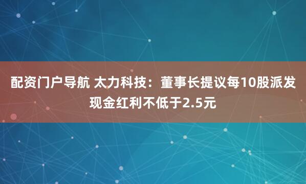 配资门户导航 太力科技：董事长提议每10股派发现金红利不低于2.5元