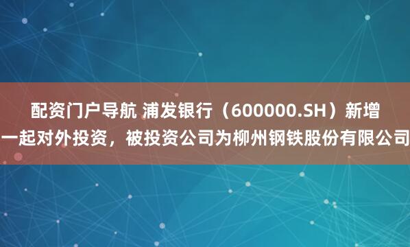 配资门户导航 浦发银行（600000.SH）新增一起对外投资，被投资公司为柳州钢铁股份有限公司