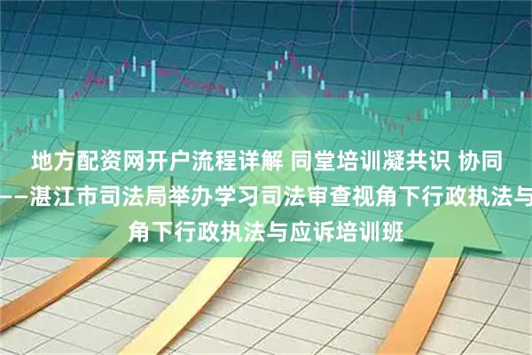 地方配资网开户流程详解 同堂培训凝共识 协同发力提质效——湛江市司法局举办学习司法审查视角下行政执法与应诉培训班