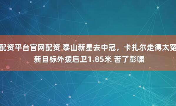配资平台官网配资 泰山新星去中冠，卡扎尔走得太冤 新目标外援后卫1.85米 苦了彭啸